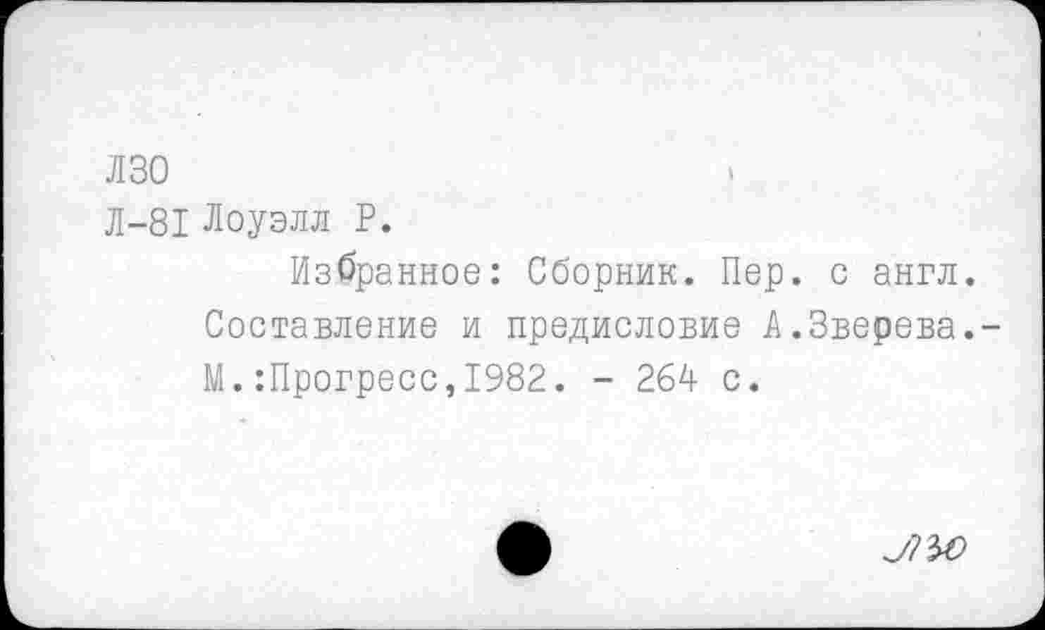 ﻿лзо
Л-81 Лоуэлл Р.
Избранное: Сборник. Пер. с англ.
Составление и предисловие А.Зверева.-М.:Прогресс,1982. - 264 с.
